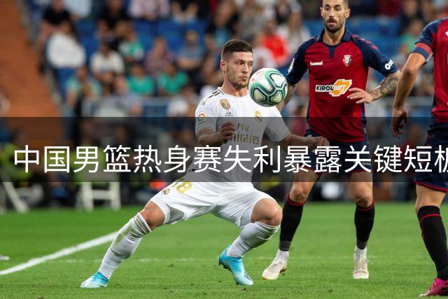 中国男篮热身赛失利暴露关键短板