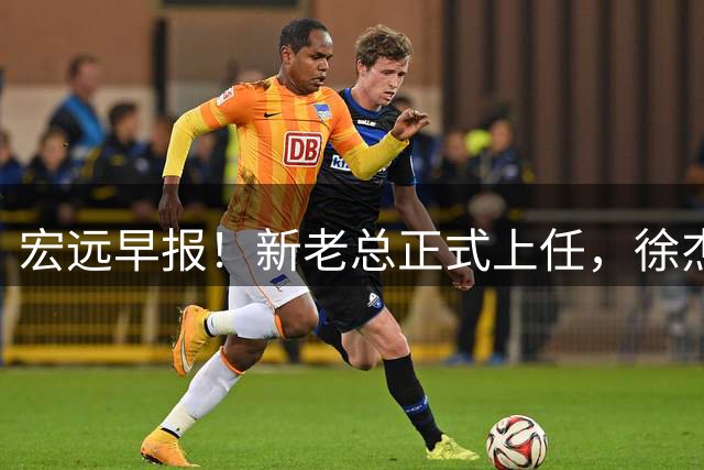 宏远早报！新老总正式上任，徐杰交易新消息，周鹏回归当助教