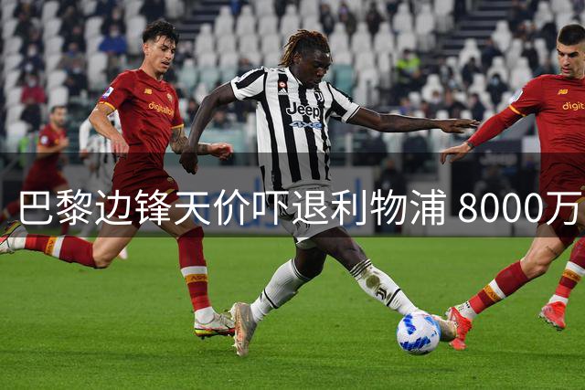 巴黎边锋天价吓退利物浦 8000万英镑报价触顶