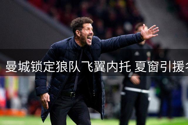 曼城锁定狼队飞翼内托 夏窗引援名单再添强援