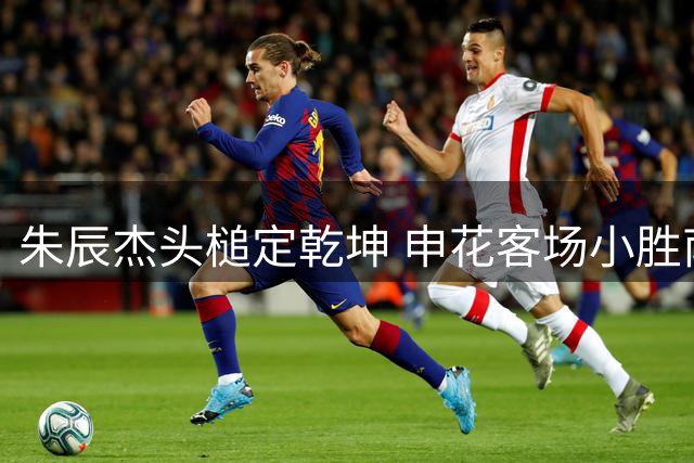 朱辰杰头槌定乾坤 申花客场小胜南通继续紧追榜首