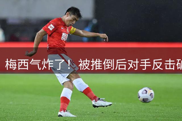 梅西气炸了！被推倒后对手反击破门，不满连摇手指，染黄后摇头