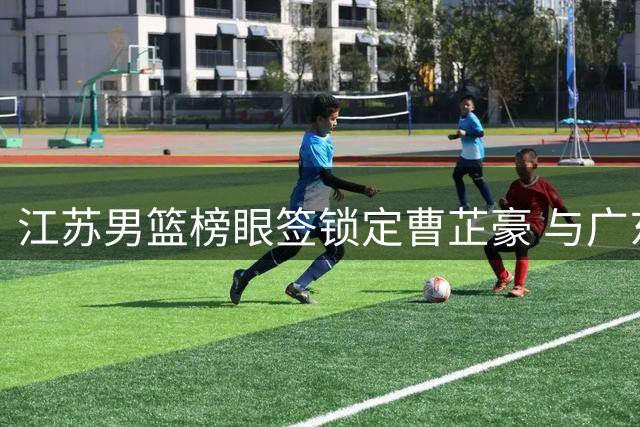 江苏男篮榜眼签锁定曹芷豪 与广东队交易谈判陷入僵局