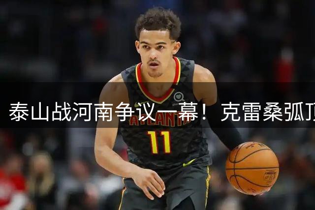 泰山战河南争议一幕！克雷桑弧顶遭侵犯裁判拒判点