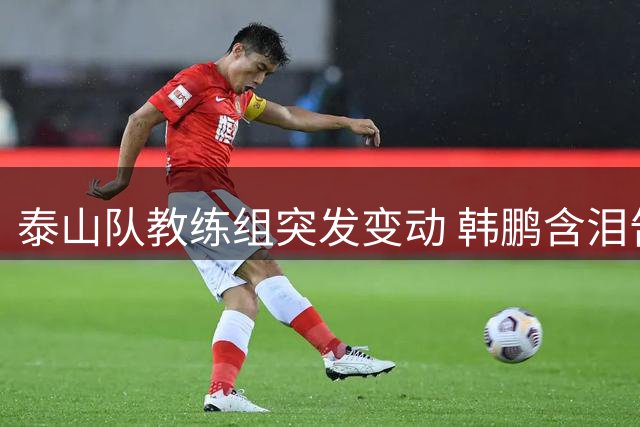 泰山队教练组突发变动 韩鹏含泪告别：感恩俱乐部 未来继续深造