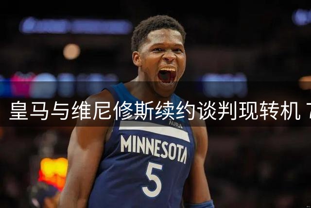 皇马与维尼修斯续约谈判现转机 7月31日回归基地重启对话