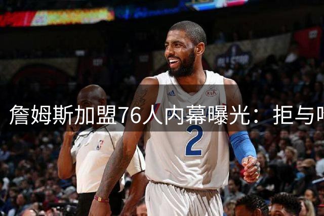 詹姆斯加盟76人内幕曝光：拒与哈登合作成重返骑士最大障碍