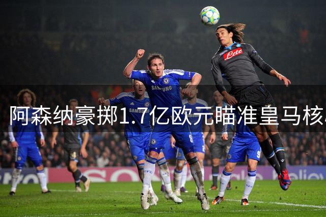 阿森纳豪掷1.7亿欧元瞄准皇马核心 维尼修斯或创英超转会纪录