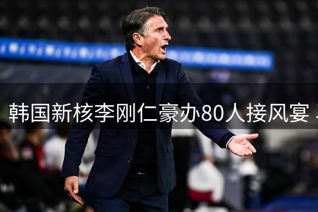 韩国新核李刚仁豪办80人接风宴 马竞全团感受东方礼仪魅力