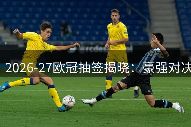 2026-27欧冠抽签揭晓：豪强对决引关注