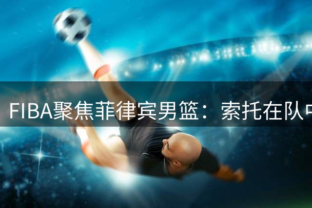 FIBA聚焦菲律宾男篮：索托在队中不可或缺