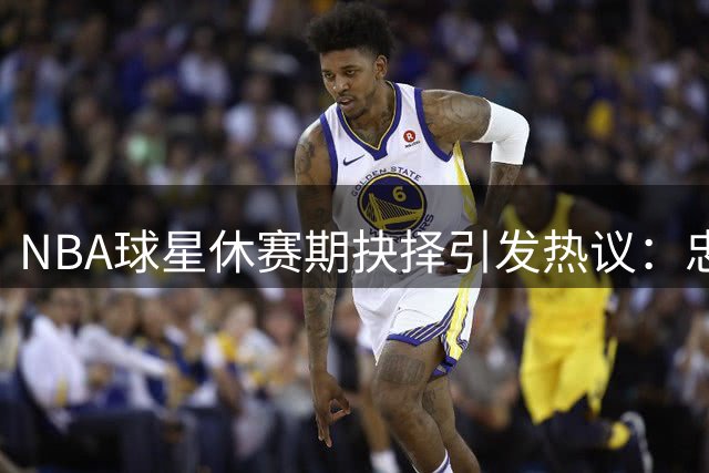 NBA球星休赛期抉择引发热议：忠诚与冠军的两难困境